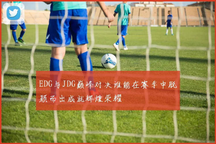 EDG与JDG巅峰对决谁能在赛季中脱颖而出成就辉煌荣耀