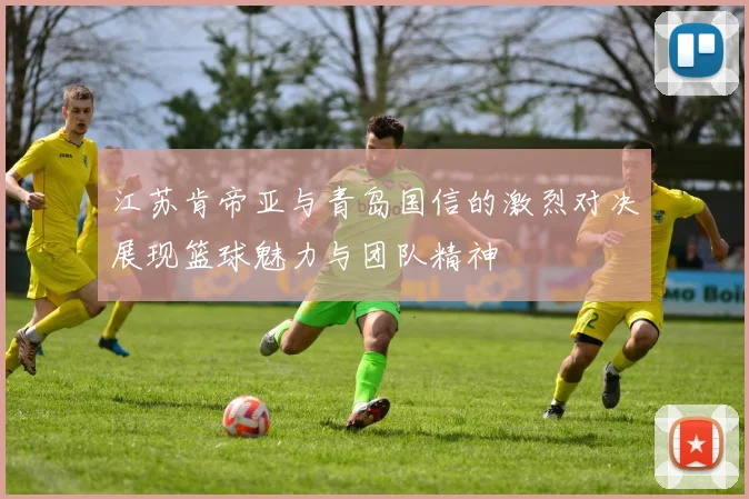 江苏肯帝亚与青岛国信的激烈对决展现篮球魅力与团队精神