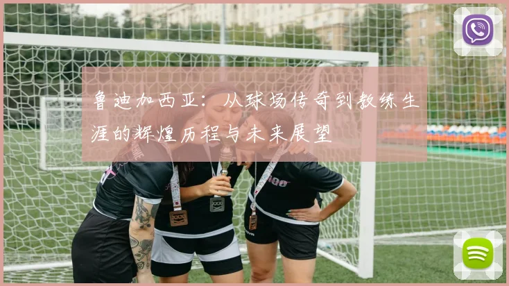 鲁迪加西亚：从球场传奇到教练生涯的辉煌历程与未来展望