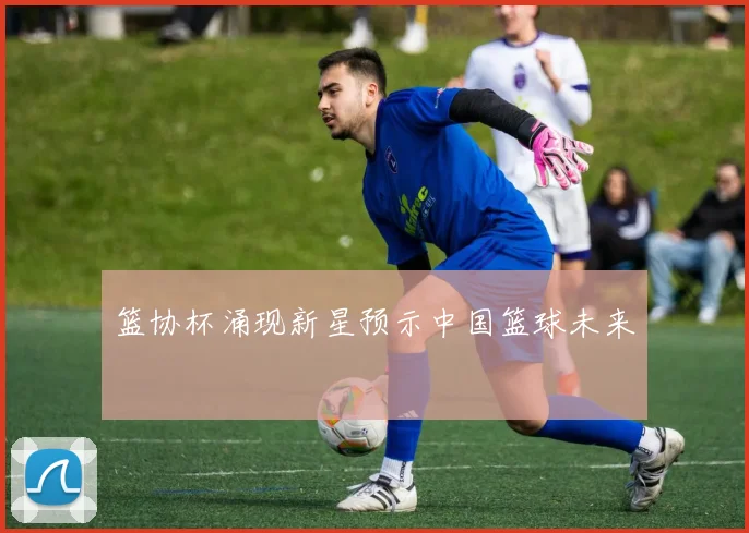 篮协杯涌现新星预示中国篮球未来