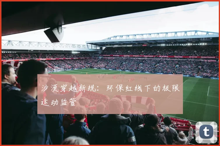 沙漠穿越新规：环保红线下的极限运动监管
