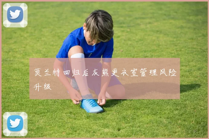 莫兰特回归后灰熊更衣室管理风险升级