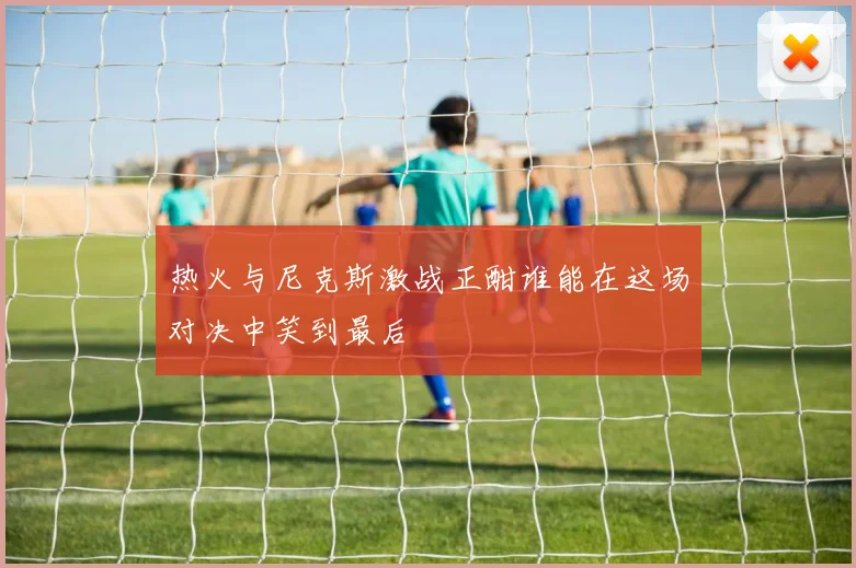 热火与尼克斯激战正酣谁能在这场对决中笑到最后