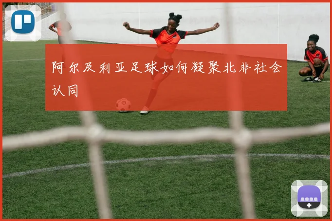 阿尔及利亚足球如何凝聚北非社会认同