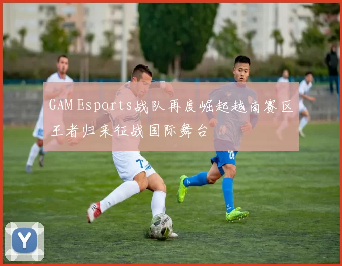 GAM Esports战队再度崛起越南赛区王者归来征战国际舞台