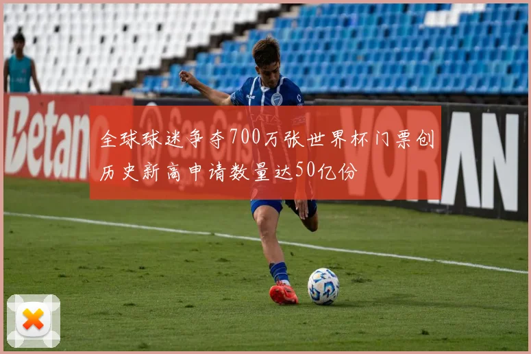 全球球迷争夺700万张世界杯门票创历史新高申请数量达50亿份