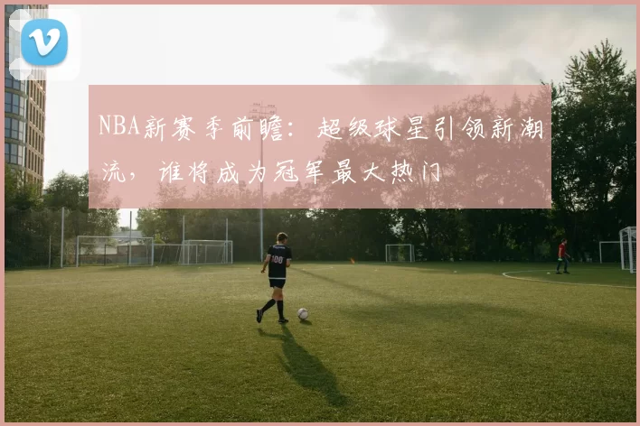 NBA新赛季前瞻：超级球星引领新潮流，谁将成为冠军最大热门